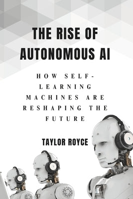 The Rise of Autonomous AI: How Self-Learning Machines Are Reshaping the Future by Royce, Taylor