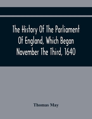 The History Of The Parliament Of England, Which Began November The Third, 1640: With A Short And Necessary View Of Some Precedent Years by May, Thomas