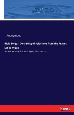 Bible Songs - Consisting of Selections from the Psalms Set to Music: Suitable for Sabbath Schools, Prayer Meetings, etc. by Anonymous