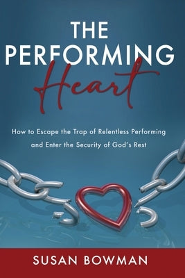 The Performing Heart: How to escape the trap of relentless performing and enter the security of God's rest by Bowman, Susan
