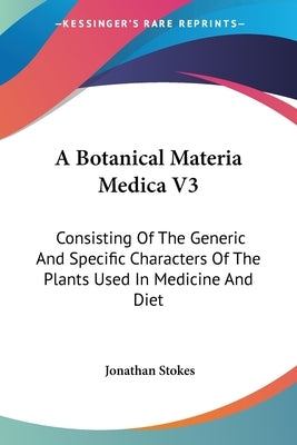 A Botanical Materia Medica V3: Consisting Of The Generic And Specific Characters Of The Plants Used In Medicine And Diet by Stokes, Jonathan