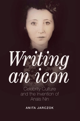 Writing an Icon: Celebrity Culture and the Invention of Anaïs Nin by Jarczok, Anita