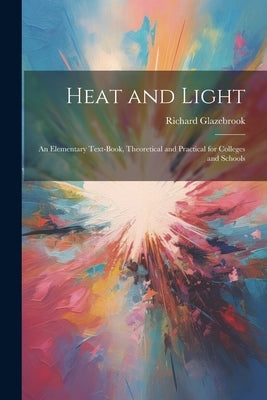 Heat and Light: An Elementary Text-Book, Theoretical and Practical for Colleges and Schools by Glazebrook, Richard