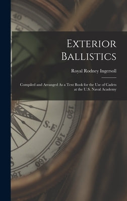 Exterior Ballistics: Compiled and Arranged As a Text Book for the Use of Cadets at the U.S. Naval Academy by Ingersoll, Royal Rodney