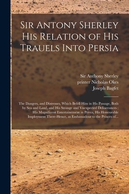 Sir Antony Sherley His Relation of His Trauels Into Persia: the Dangers, and Distresses, Which Befell Him in His Passage, Both by Sea and Land, and Hi by Sherley, Anthony
