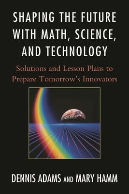 Shaping the Future with Math, Science, and Technology: Solutions and Lesson Plans to Prepare Tomorrows Innovators by Adams, Dennis