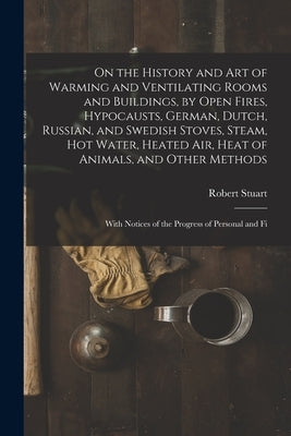 On the History and Art of Warming and Ventilating Rooms and Buildings, by Open Fires, Hypocausts, German, Dutch, Russian, and Swedish Stoves, Steam, H by Stuart, Robert