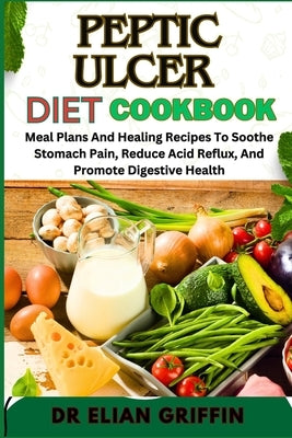 Peptic Ulcer Diet Cookbook: Meal Plans And Healing Recipes To Soothe Stomach Pain, Reduce Acid Reflux, And Promote Digestive Health by Griffin, Elian
