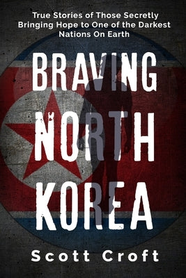 Braving North Korea: True Stories of Those Secretly Bringing Hope to One of the Darkest Nations On Earth by Croft, Scott
