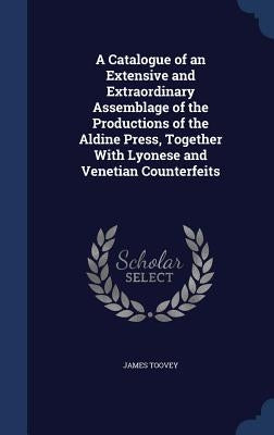A Catalogue of an Extensive and Extraordinary Assemblage of the Productions of the Aldine Press, Together With Lyonese and Venetian Counterfeits by Toovey, James