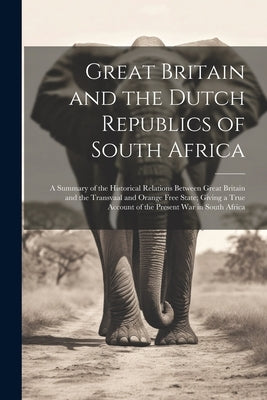 Great Britain and the Dutch Republics of South Africa: A Summary of the Historical Relations Between Great Britain and the Transvaal and Orange Free S by Anonymous