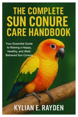 The Complete Sun Conure Care Handbook: Your Essential Guide to Raising a Happy, Healthy, and Well-Behaved Sun Conure by Rayden, Kylian E.