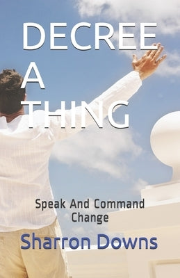 Decree a Thing: Speak And Command Change by Downs, Sharron