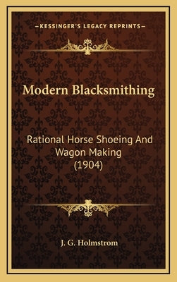 Modern Blacksmithing: Rational Horse Shoeing and Wagon Making (1904) by Holmstrom, J. G.