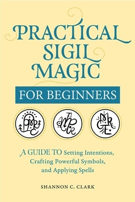 Practical Sigil Magic for Beginners: A Guide to Setting Intentions, Crafting Powerful Symbols, and Applying Spells by Clark, Shannon C.