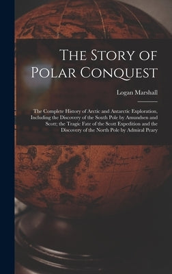 The Story of Polar Conquest: The Complete History of Arctic and Antarctic Exploration, Including the Discovery of the South Pole by Amundsen and Sc by Marshall, Logan