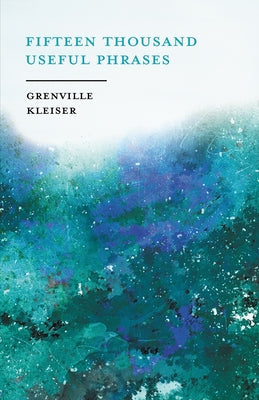 Fifteen Thousand Useful Phrases - A Practical Handbook: Pertinent Expressions, Striking Similes, Literary, Commercial, Conversational, and Oratorical by Kleiser, Grenville