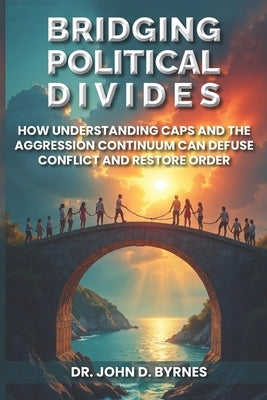 Bridging Political Divides: How Understanding CAPS and the Aggression Continuum Can Defuse Conflict and Restore Order by Byrnes, John D.