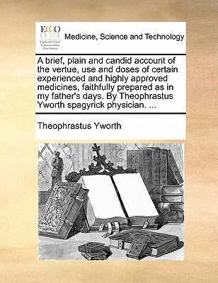 A Brief, Plain and Candid Account of the Vertue, Use and Doses of Certain Experienced and Highly Approved Medicines, Faithfully Prepared as in My Fath by Yworth, Theophrastus