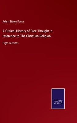 A Critical History of Free Thought in reference to The Christian Religion: Eight Lectures by Farrar, Adam Storey