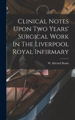 Clinical Notes Upon Two Years' Surgical Work In The Liverpool Royal Infirmary by Banks, W. Mitchell (William Mitchell)