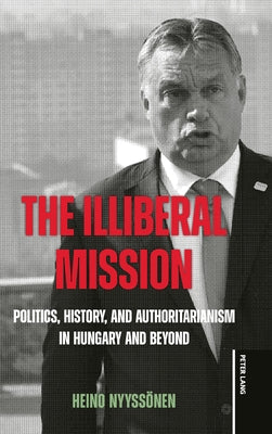 The Illiberal Mission: Politics, History, and Authoritarianism in Hungary and Beyond by Nyyssönen, Heino