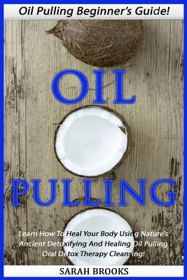 Oil Pulling: Oil Pulling Beginner's Guide! - Learn How To Heal Your Body Using Nature's Ancient Detoxifying And Healing Oil Pulling by Brooks, Sarah