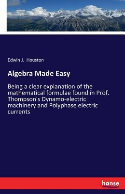 Algebra Made Easy: Being a clear explanation of the mathematical formulae found in Prof. Thompson's Dynamo-electric machinery and Polyphase electric c by Houston, Edwin J.