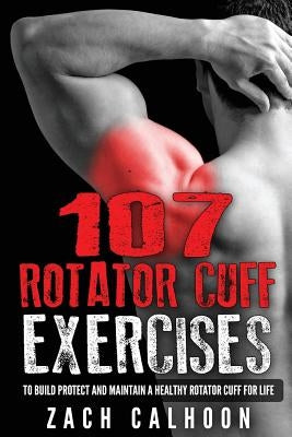107 Rotator Cuff Exercises: To Build, Protect and Maintain a Healthy Rotator Cuf by Calhoon, Zach