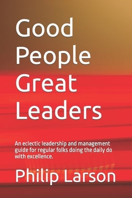 Good People Great Leaders: An eclectic leadership and management guide for regular folks doing the daily do with excellence. by Larson, Philip