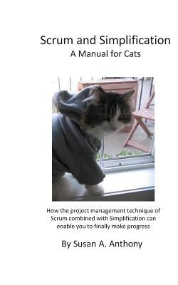 Scrum and Simplification A Manual for Cats: How the project management technique of Scrum combined with Simplification can enable you to finally make by Anthony, Susan a.