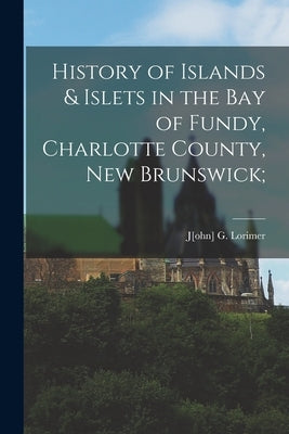 History of Islands & Islets in the Bay of Fundy, Charlotte County, New Brunswick; by Lorimer, J[ohn] G.