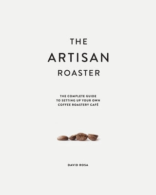 The Artisan Roaster: The Complete Guide To Setting Up Your Own Roastery Cafe by Rosa, David