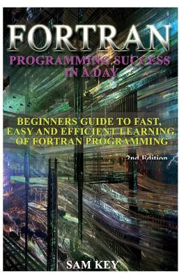 FORTRAN Programming Success in a Day: Beginners Guide to Fast, Easy and Efficient Learning of FORTRAN Programming by Key, Sam