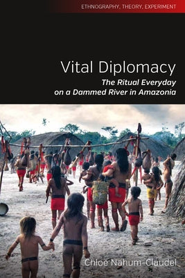 Vital Diplomacy: The Ritual Everyday on a Dammed River in Amazonia by Nahum-Claudel, Chloe