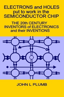 Electrons and Holes put to work in the Semiconductor Chip: The 20th Century Inventors of Electronics and their Inventions by Plumb, John L.