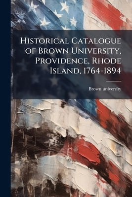 Historical Catalogue of Brown University, Providence, Rhode Island, 1764-1894 by Brown University [From Old Catalog]