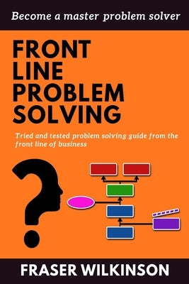 Front Line Problem Solving: Tried and Tested Problem Solving Guide from the Front Line of Business by Wilkinson, Fraser