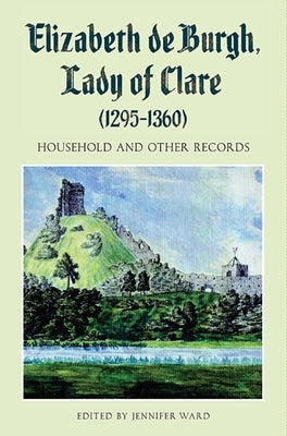 Elizabeth de Burgh, Lady of Clare (1295-1360): Household and Other Records by Ward, Jennifer C.