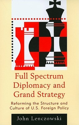Full Spectrum Diplomacy and Grand Strategy: Reforming the Structure and Culture of U.S. Foreign Policy by Lenczowski, John