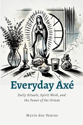 Everyday Axé: Daily Rituals, Spirit Work, and the Power of the Orixás by Dos Ventos, Mario