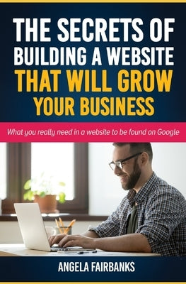 The Secrets of Building a Website That Will Grow Your Business: What you really need in a website to be found on Google by Fairbanks, Angela