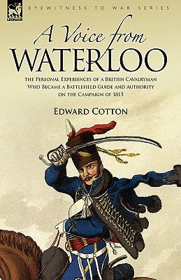 A Voice from Waterloo: the Personal Experiences of a British Cavalryman Who Became a Battlefield Guide and Authority on the Campaign of 1815 by Cotton, Edward