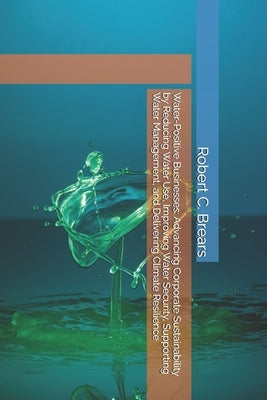 Water-Positive Businesses: Advancing Corporate Sustainability by Reducing Water Use, Improving Water Security, Supporting Water Management, and Delive by Brears, Robert C.