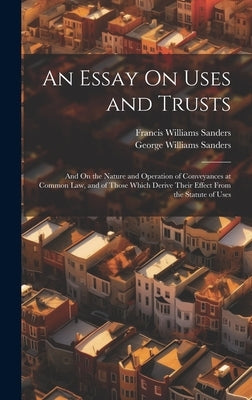 An Essay On Uses and Trusts: And On the Nature and Operation of Conveyances at Common Law, and of Those Which Derive Their Effect From the Statute by Sanders, Francis Williams