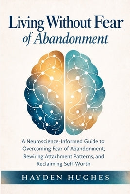 Living Without Fear of Abandonment A Neuroscience-Informed Guide to Overcoming Fear of Abandonment, Rewiring Attachment Patterns, and Reclaiming Self- by Hughes, Hayden