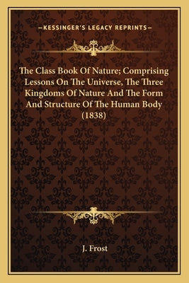 The Class Book Of Nature; Comprising Lessons On The Universe, The Three Kingdoms Of Nature And The Form And Structure Of The Human Body (1838) by Frost, J.