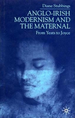 Anglo-Irish Modernism and the Maternal: From Yeats to Joyce by Stubbings, D.