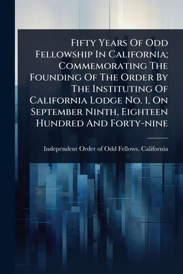 Fifty Years Of Odd Fellowship In California; Commemorating The Founding Of The Order By The Instituting Of California Lodge No. 1, On September Ninth, by Independent Order of Odd Fellows Cal