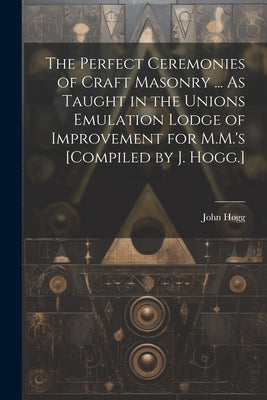 The Perfect Ceremonies of Craft Masonry ... As Taught in the Unions Emulation Lodge of Improvement for M.M.'s [Compiled by J. Hogg.] by Hogg, John